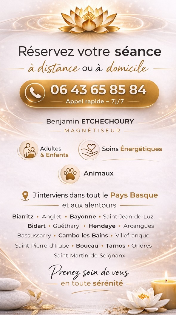 06 43 65 85 84 Benjamin ETCHECHOURY Magnétiseur Rendez-vous à domicile j’interviens dans tout le Pays Basque et aux alentours Biarritz Anglet, Bayonne, Saint-Jean-de-Luz, Bidart, Guéthary, Hendaye, Arcangues, Bassussarry, Cambo-les-Bains, Villefranque, Mouguerre, Saint-Pierre-d’Irube, Boucau, Tarnos, Ondres, Saint-Martin-de-Seignanx